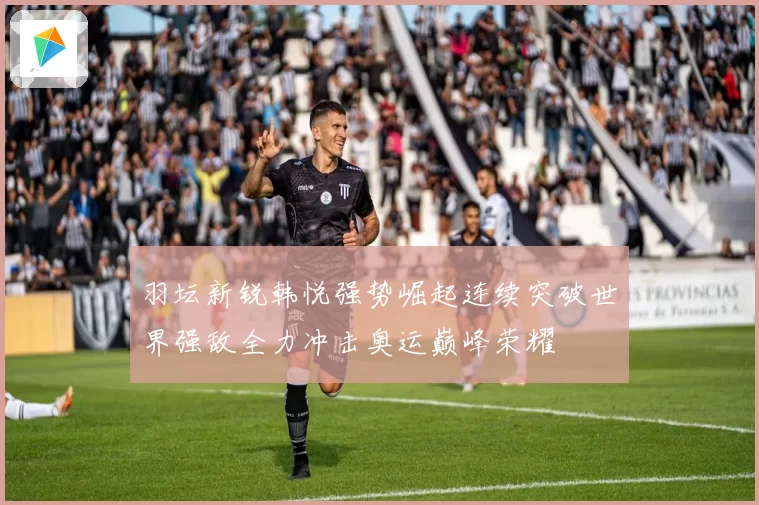 羽坛新锐韩悦强势崛起连续突破世界强敌全力冲击奥运巅峰荣耀