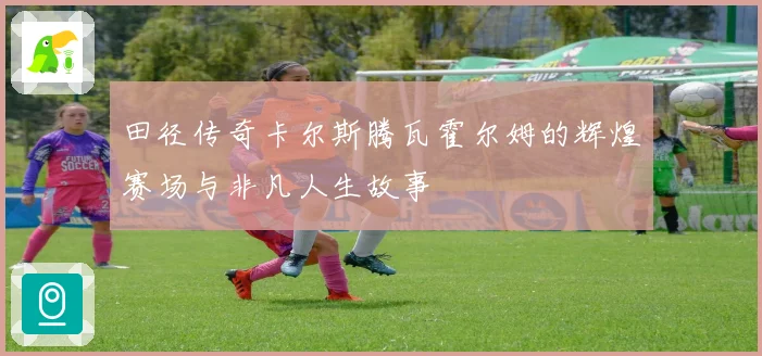 田径传奇卡尔斯腾瓦霍尔姆的辉煌赛场与非凡人生故事