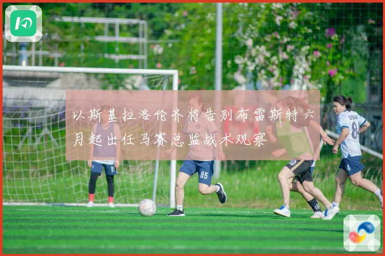以斯基拉洛伦齐将告别布雷斯特六月起出任马赛总监战术观察
