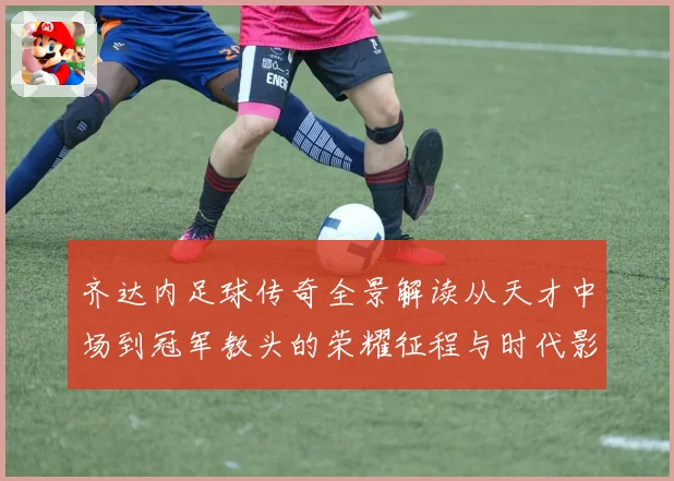 齐达内足球传奇全景解读从天才中场到冠军教头的荣耀征程与时代影响