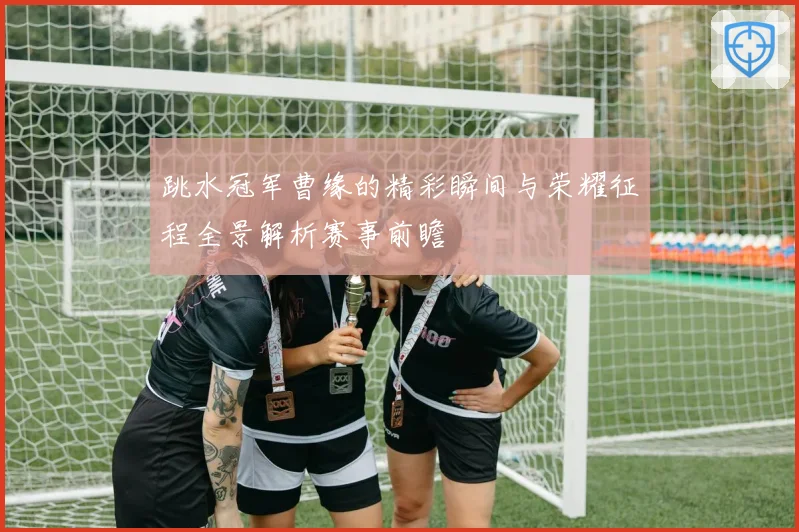 跳水冠军曹缘的精彩瞬间与荣耀征程全景解析赛事前瞻