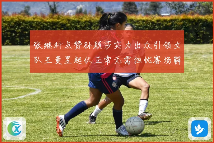 张继科点赞孙颖莎实力出众引领女队王曼昱起伏正常无需担忧赛场解读