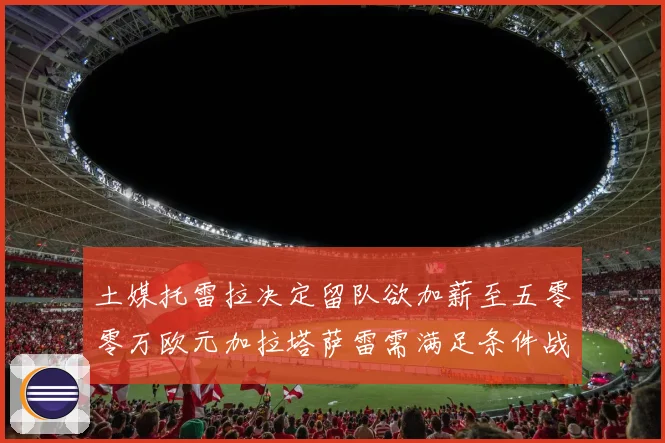 土媒托雷拉决定留队欲加薪至五零零万欧元加拉塔萨雷需满足条件战术观察
