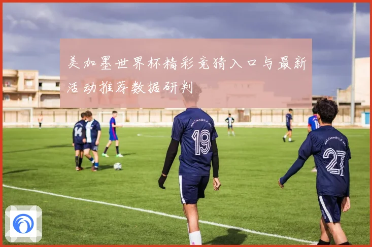 美加墨世界杯精彩竞猜入口与最新活动推荐数据研判