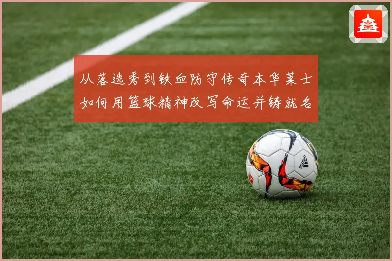 从落选秀到铁血防守传奇本华莱士如何用篮球精神改写命运并铸就名人堂之路
