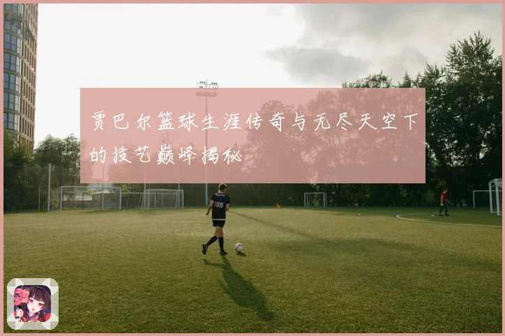 贾巴尔篮球生涯传奇与无尽天空下的技艺巅峰揭秘