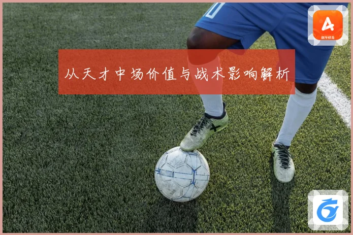从天才中场价值与战术影响解析