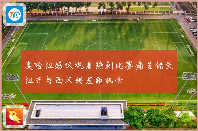 奥哈拉感叹观看热刺比赛痛苦错失拉开与西汉姆差距机会