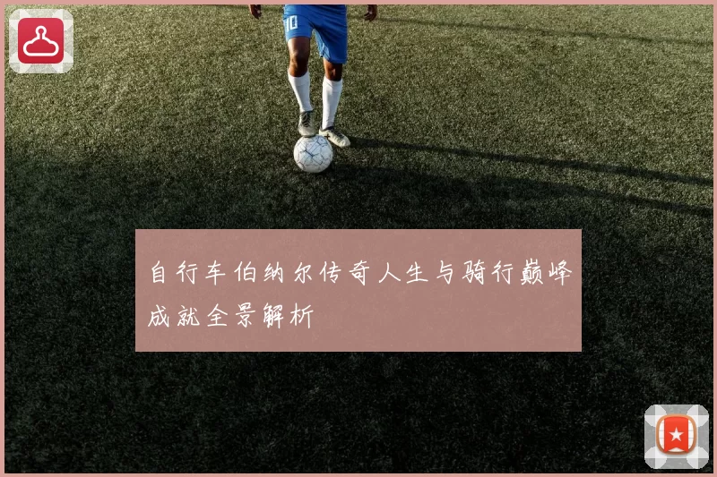 自行车伯纳尔传奇人生与骑行巅峰成就全景解析