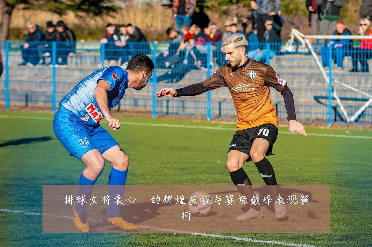 排球女将袁心玥的辉煌历程与赛场巅峰表现解析